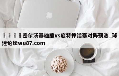 🍢密尔沃基雄鹿vs底特律活塞对阵预测_球迷论坛wu87.com