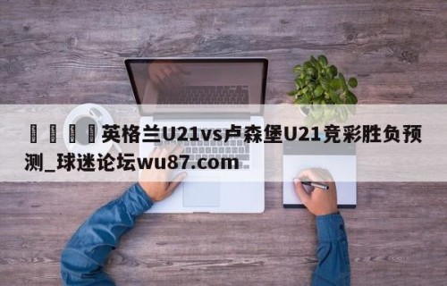 🍢英格兰U21vs卢森堡U21竞彩胜负预测_球迷论坛wu87.com