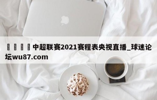 🍢中超联赛2021赛程表央视直播_球迷论坛wu87.com