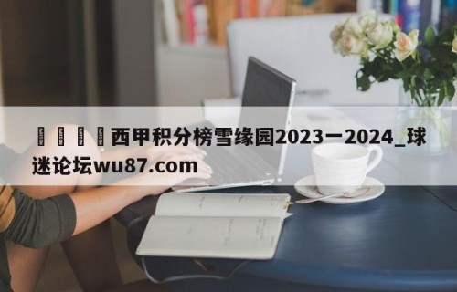 🍢西甲积分榜雪缘园2023一2024_球迷论坛wu87.com
