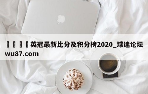 🍢英冠最新比分及积分榜2020_球迷论坛wu87.com