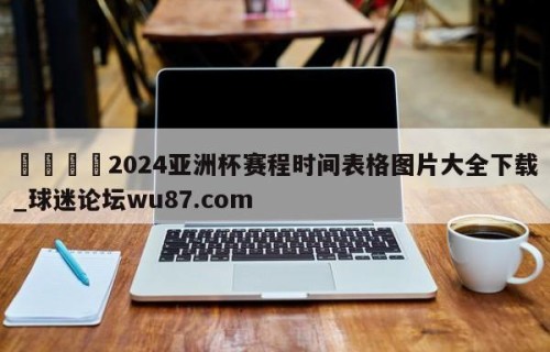 🍢2024亚洲杯赛程时间表格图片大全下载_球迷论坛wu87.com