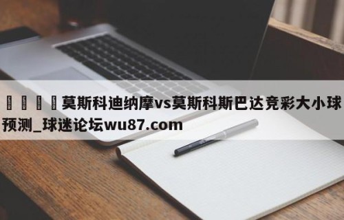 🍢莫斯科迪纳摩vs莫斯科斯巴达竞彩大小球预测_球迷论坛wu87.com
