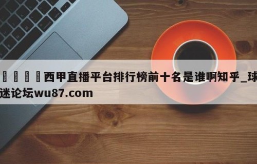 🍢西甲直播平台排行榜前十名是谁啊知乎_球迷论坛wu87.com