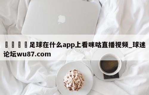 🍢足球在什么app上看咪咕直播视频_球迷论坛wu87.com