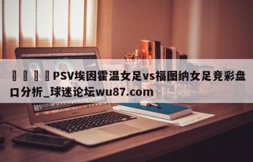 🍢PSV埃因霍温女足vs福图纳女足竞彩盘口分析_球迷论坛wu87.com