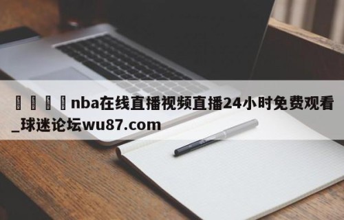 🍢nba在线直播视频直播24小时免费观看_球迷论坛wu87.com