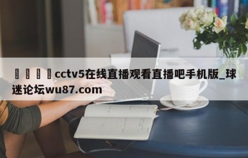 🍢cctv5在线直播观看直播吧手机版_球迷论坛wu87.com