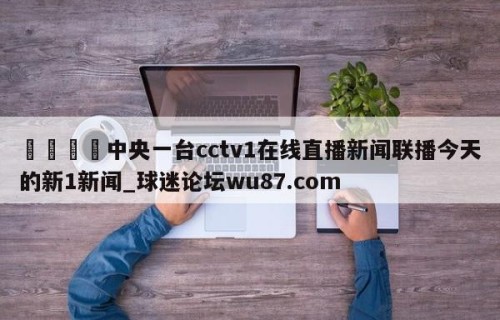 🍢中央一台cctv1在线直播新闻联播今天的新1新闻_球迷论坛wu87.com