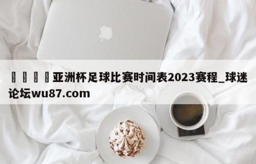 🍢亚洲杯足球比赛时间表2023赛程_球迷论坛wu87.com