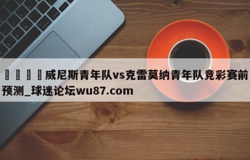 🍢威尼斯青年队vs克雷莫纳青年队竞彩赛前预测_球迷论坛wu87.com