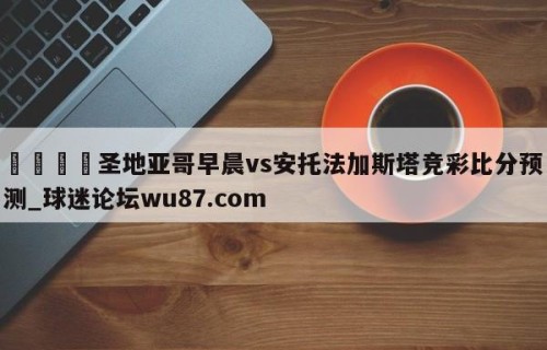 🍢圣地亚哥早晨vs安托法加斯塔竞彩比分预测_球迷论坛wu87.com