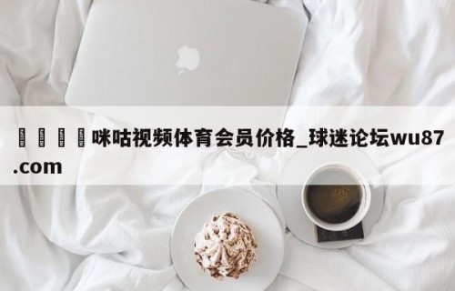 🍢咪咕视频体育会员价格_球迷论坛wu87.com