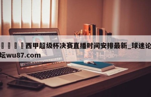 🍢西甲超级杯决赛直播时间安排最新_球迷论坛wu87.com