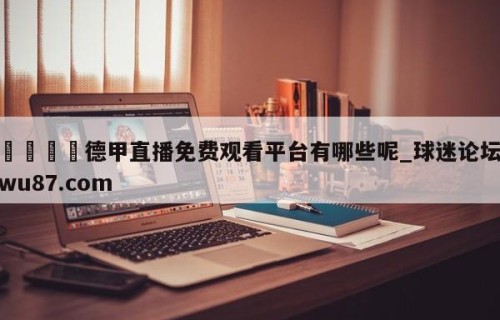 🍢德甲直播免费观看平台有哪些呢_球迷论坛wu87.com