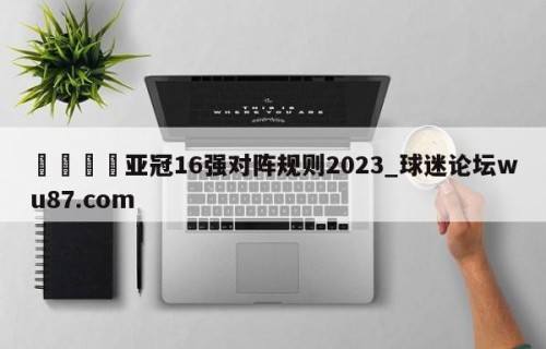🍢亚冠16强对阵规则2023_球迷论坛wu87.com