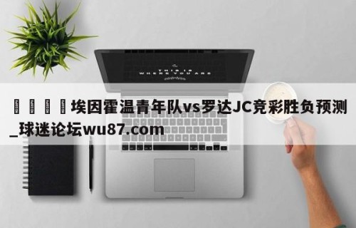 🍢埃因霍温青年队vs罗达JC竞彩胜负预测_球迷论坛wu87.com