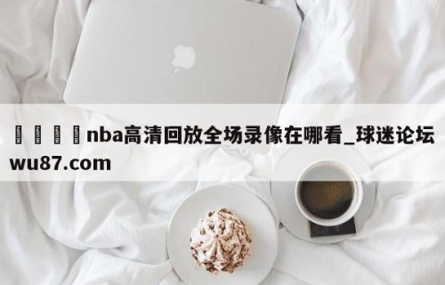 🍢nba高清回放全场录像在哪看_球迷论坛wu87.com
