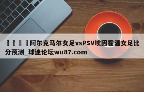 🍢阿尔克马尔女足vsPSV埃因霍温女足比分预测_球迷论坛wu87.com