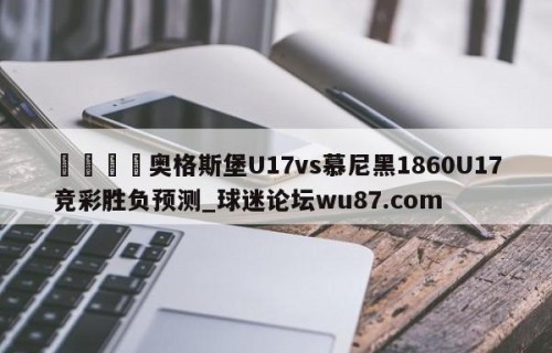 🍢奥格斯堡U17vs慕尼黑1860U17竞彩胜负预测_球迷论坛wu87.com