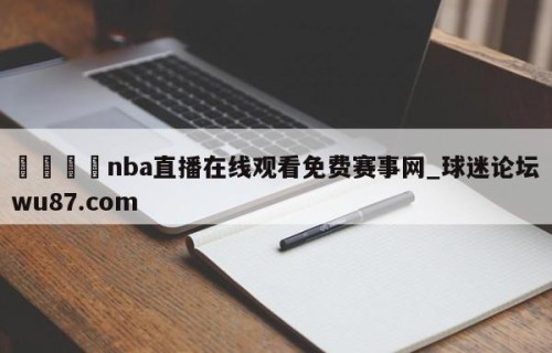 🍢nba直播在线观看免费赛事网_球迷论坛wu87.com