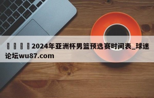 🍢2024年亚洲杯男篮预选赛时间表_球迷论坛wu87.com
