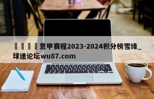 🍢意甲赛程2023-2024积分榜雪缘_球迷论坛wu87.com