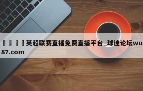 🍢英超联赛直播免费直播平台_球迷论坛wu87.com