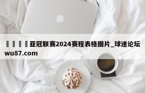 🍢亚冠联赛2024赛程表格图片_球迷论坛wu87.com