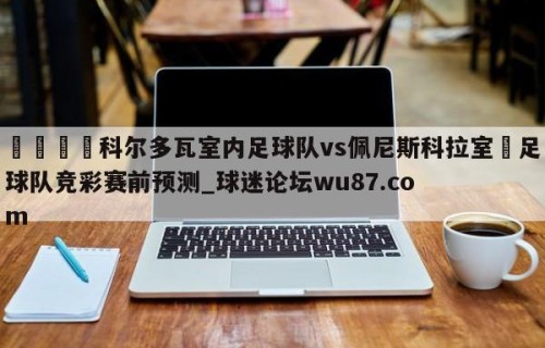 🍢科尔多瓦室内足球队vs佩尼斯科拉室內足球队竞彩赛前预测_球迷论坛wu87.com