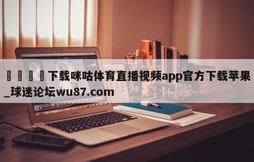 🍢下载咪咕体育直播视频app官方下载苹果_球迷论坛wu87.com