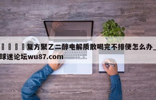 🍢复方聚乙二醇电解质散喝完不排便怎么办_球迷论坛wu87.com