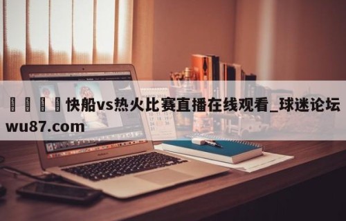🍢快船vs热火比赛直播在线观看_球迷论坛wu87.com