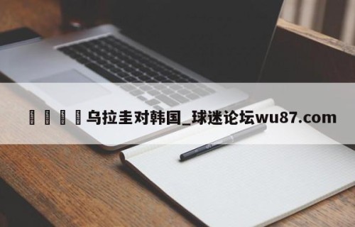 🍢乌拉圭对韩国_球迷论坛wu87.com