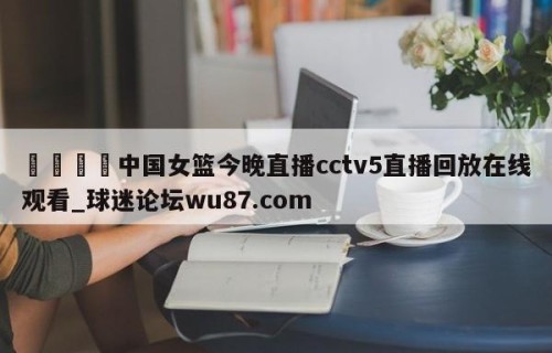 🍢中国女篮今晚直播cctv5直播回放在线观看_球迷论坛wu87.com
