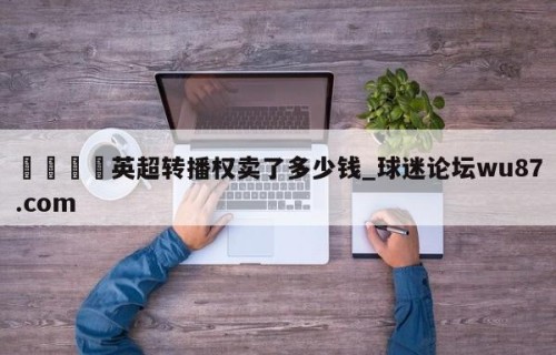 🍢英超转播权卖了多少钱_球迷论坛wu87.com