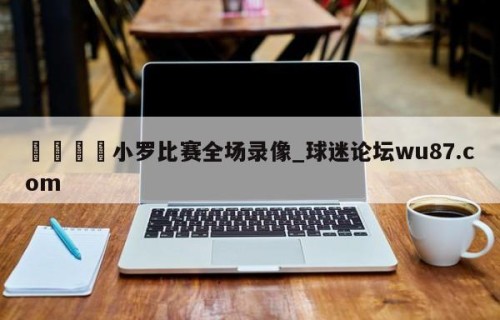 🍢小罗比赛全场录像_球迷论坛wu87.com