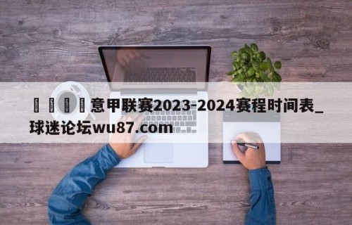🍢意甲联赛2023-2024赛程时间表_球迷论坛wu87.com