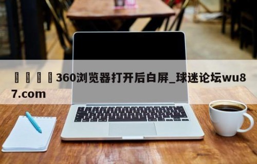 🍢360浏览器打开后白屏_球迷论坛wu87.com