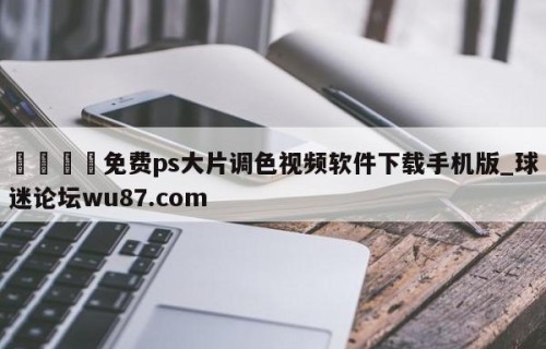 🍢免费ps大片调色视频软件下载手机版_球迷论坛wu87.com