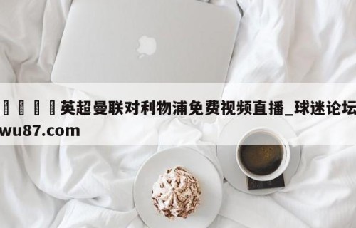 🍢英超曼联对利物浦免费视频直播_球迷论坛wu87.com