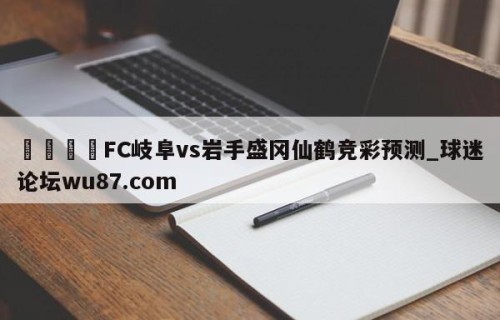 🍢FC岐阜vs岩手盛冈仙鹤竞彩预测_球迷论坛wu87.com