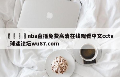 🍢nba直播免费高清在线观看中文cctv_球迷论坛wu87.com