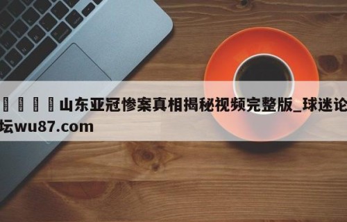 🍢山东亚冠惨案真相揭秘视频完整版_球迷论坛wu87.com