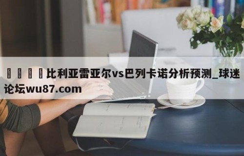 🍢比利亚雷亚尔vs巴列卡诺分析预测_球迷论坛wu87.com