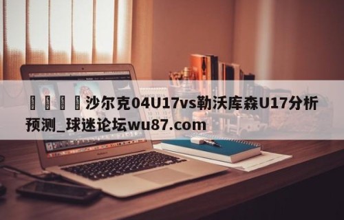 🍢沙尔克04U17vs勒沃库森U17分析预测_球迷论坛wu87.com