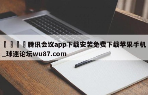 🍢腾讯会议app下载安装免费下载苹果手机_球迷论坛wu87.com