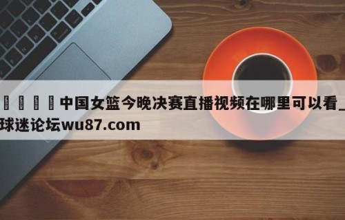 🍢中国女篮今晚决赛直播视频在哪里可以看_球迷论坛wu87.com
