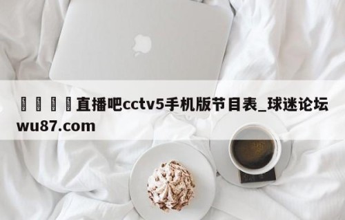 🍢直播吧cctv5手机版节目表_球迷论坛wu87.com