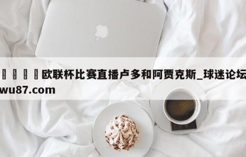 🍢欧联杯比赛直播卢多和阿贾克斯_球迷论坛wu87.com